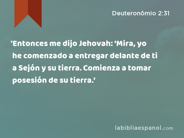 'Entonces me dijo Jehovah: ‘Mira, yo he comenzado a entregar delante de ti a Sejón y su tierra. Comienza a tomar posesión de su tierra.’ - Deuteronômio 2:31