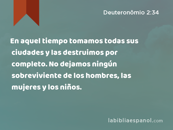 En aquel tiempo tomamos todas sus ciudades y las destruimos por completo. No dejamos ningún sobreviviente de los hombres, las mujeres y los niños. - Deuteronômio 2:34