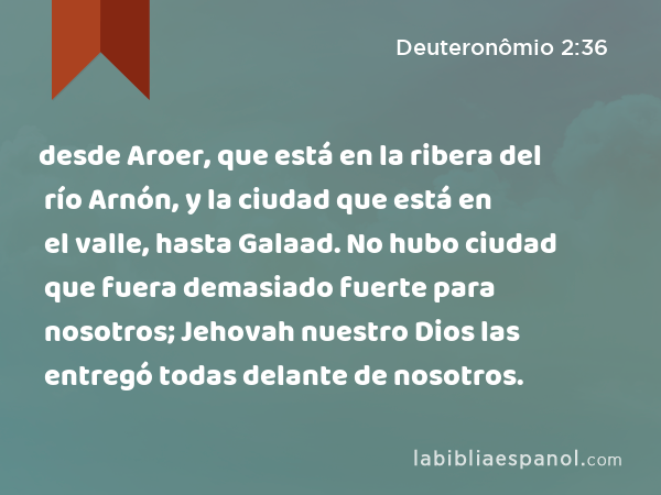 desde Aroer, que está en la ribera del río Arnón, y la ciudad que está en el valle, hasta Galaad. No hubo ciudad que fuera demasiado fuerte para nosotros; Jehovah nuestro Dios las entregó todas delante de nosotros. - Deuteronômio 2:36