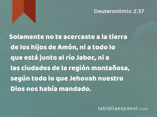 Solamente no te acercaste a la tierra de los hijos de Amón, ni a todo lo que está junto al río Jaboc, ni a las ciudades de la región montañosa, según todo lo que Jehovah nuestro Dios nos había mandado. - Deuteronômio 2:37