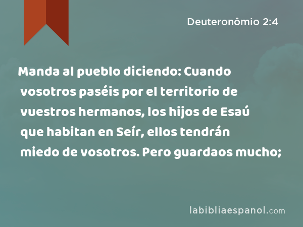 Manda al pueblo diciendo: Cuando vosotros paséis por el territorio de vuestros hermanos, los hijos de Esaú que habitan en Seír, ellos tendrán miedo de vosotros. Pero guardaos mucho; - Deuteronômio 2:4