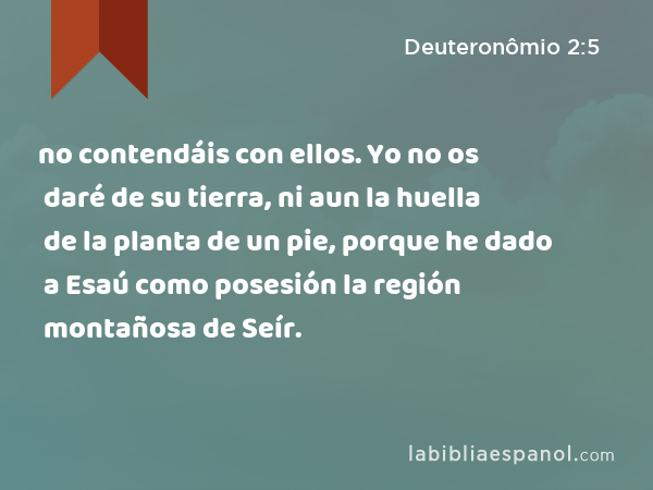 no contendáis con ellos. Yo no os daré de su tierra, ni aun la huella de la planta de un pie, porque he dado a Esaú como posesión la región montañosa de Seír. - Deuteronômio 2:5