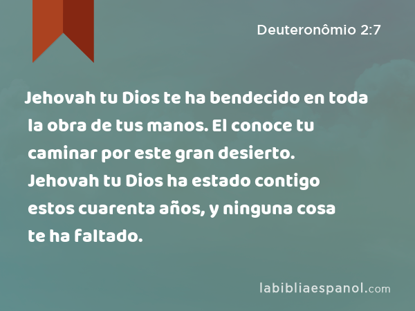 Jehovah tu Dios te ha bendecido en toda la obra de tus manos. El conoce tu caminar por este gran desierto. Jehovah tu Dios ha estado contigo estos cuarenta años, y ninguna cosa te ha faltado. - Deuteronômio 2:7