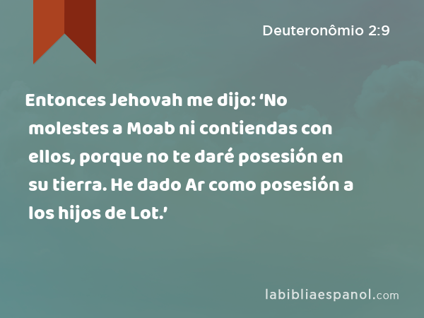 Entonces Jehovah me dijo: ‘No molestes a Moab ni contiendas con ellos, porque no te daré posesión en su tierra. He dado Ar como posesión a los hijos de Lot.’ - Deuteronômio 2:9