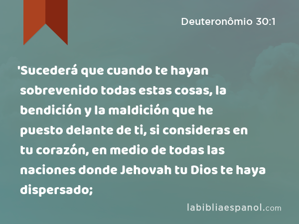 'Sucederá que cuando te hayan sobrevenido todas estas cosas, la bendición y la maldición que he puesto delante de ti, si consideras en tu corazón, en medio de todas las naciones donde Jehovah tu Dios te haya dispersado; - Deuteronômio 30:1