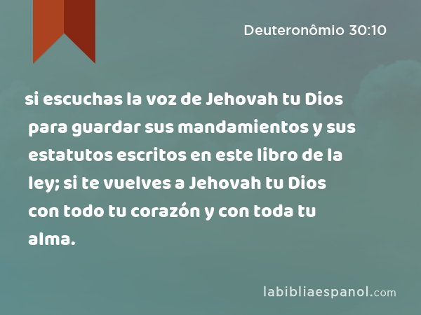 si escuchas la voz de Jehovah tu Dios para guardar sus mandamientos y sus estatutos escritos en este libro de la ley; si te vuelves a Jehovah tu Dios con todo tu corazón y con toda tu alma. - Deuteronômio 30:10