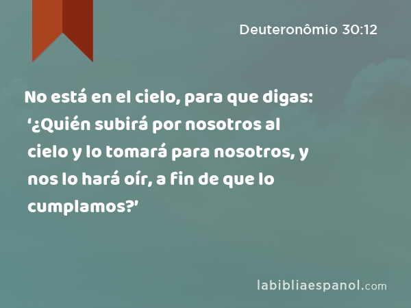 No está en el cielo, para que digas: ‘¿Quién subirá por nosotros al cielo y lo tomará para nosotros, y nos lo hará oír, a fin de que lo cumplamos?’ - Deuteronômio 30:12