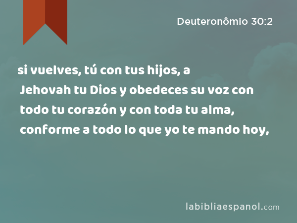 si vuelves, tú con tus hijos, a Jehovah tu Dios y obedeces su voz con todo tu corazón y con toda tu alma, conforme a todo lo que yo te mando hoy, - Deuteronômio 30:2