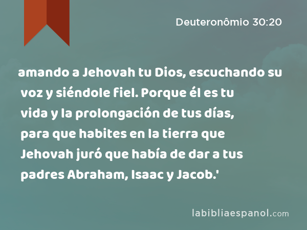 amando a Jehovah tu Dios, escuchando su voz y siéndole fiel. Porque él es tu vida y la prolongación de tus días, para que habites en la tierra que Jehovah juró que había de dar a tus padres Abraham, Isaac y Jacob.' - Deuteronômio 30:20