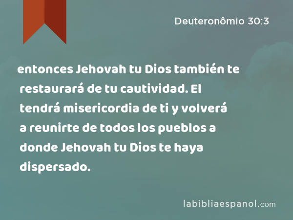 entonces Jehovah tu Dios también te restaurará de tu cautividad. El tendrá misericordia de ti y volverá a reunirte de todos los pueblos a donde Jehovah tu Dios te haya dispersado. - Deuteronômio 30:3