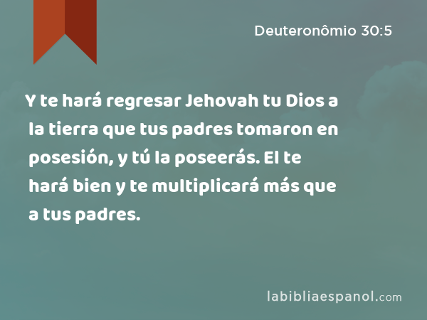 Y te hará regresar Jehovah tu Dios a la tierra que tus padres tomaron en posesión, y tú la poseerás. El te hará bien y te multiplicará más que a tus padres. - Deuteronômio 30:5