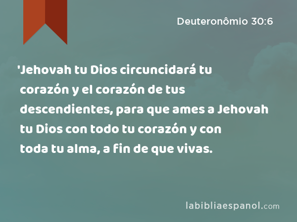 'Jehovah tu Dios circuncidará tu corazón y el corazón de tus descendientes, para que ames a Jehovah tu Dios con todo tu corazón y con toda tu alma, a fin de que vivas. - Deuteronômio 30:6