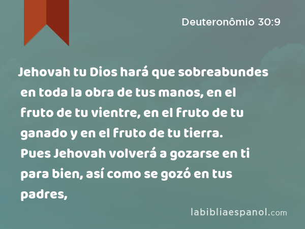 Jehovah tu Dios hará que sobreabundes en toda la obra de tus manos, en el fruto de tu vientre, en el fruto de tu ganado y en el fruto de tu tierra. Pues Jehovah volverá a gozarse en ti para bien, así como se gozó en tus padres, - Deuteronômio 30:9