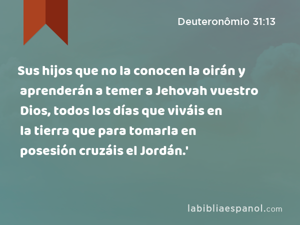 Sus hijos que no la conocen la oirán y aprenderán a temer a Jehovah vuestro Dios, todos los días que viváis en la tierra que para tomarla en posesión cruzáis el Jordán.' - Deuteronômio 31:13