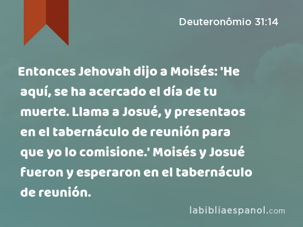 Entonces Jehovah dijo a Moisés: 'He aquí, se ha acercado el día de tu muerte. Llama a Josué, y presentaos en el tabernáculo de reunión para que yo lo comisione.' Moisés y Josué fueron y esperaron en el tabernáculo de reunión. - Deuteronômio 31:14