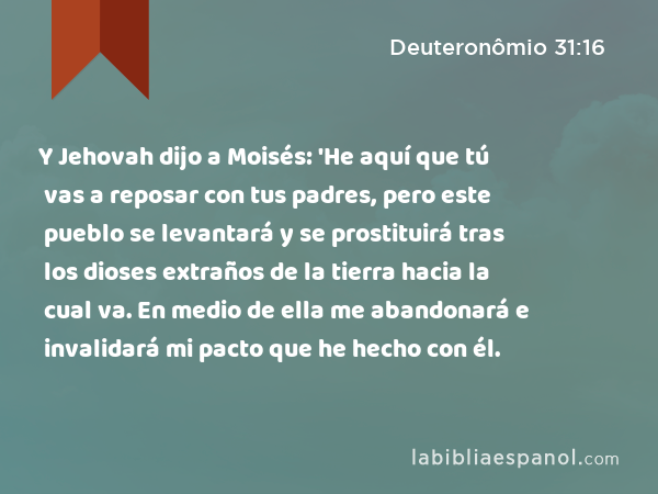 Y Jehovah dijo a Moisés: 'He aquí que tú vas a reposar con tus padres, pero este pueblo se levantará y se prostituirá tras los dioses extraños de la tierra hacia la cual va. En medio de ella me abandonará e invalidará mi pacto que he hecho con él. - Deuteronômio 31:16