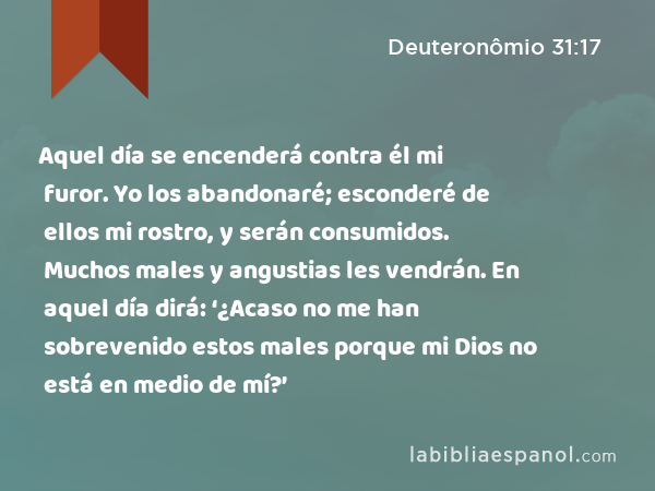 Aquel día se encenderá contra él mi furor. Yo los abandonaré; esconderé de ellos mi rostro, y serán consumidos. Muchos males y angustias les vendrán. En aquel día dirá: ‘¿Acaso no me han sobrevenido estos males porque mi Dios no está en medio de mí?’ - Deuteronômio 31:17