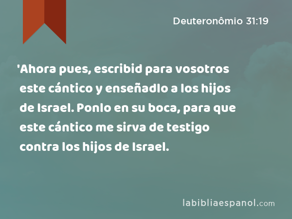 'Ahora pues, escribid para vosotros este cántico y enseñadlo a los hijos de Israel. Ponlo en su boca, para que este cántico me sirva de testigo contra los hijos de Israel. - Deuteronômio 31:19