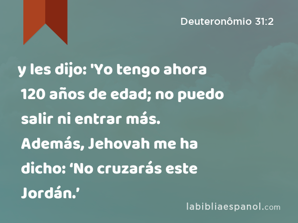 y les dijo: 'Yo tengo ahora 120 años de edad; no puedo salir ni entrar más. Además, Jehovah me ha dicho: ‘No cruzarás este Jordán.’ - Deuteronômio 31:2