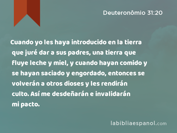 Cuando yo les haya introducido en la tierra que juré dar a sus padres, una tierra que fluye leche y miel, y cuando hayan comido y se hayan saciado y engordado, entonces se volverán a otros dioses y les rendirán culto. Así me desdeñarán e invalidarán mi pacto. - Deuteronômio 31:20