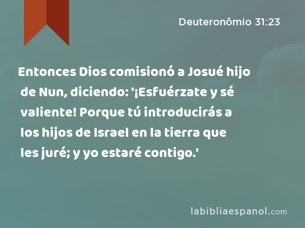 Entonces Dios comisionó a Josué hijo de Nun, diciendo: '¡Esfuérzate y sé valiente! Porque tú introducirás a los hijos de Israel en la tierra que les juré; y yo estaré contigo.' - Deuteronômio 31:23