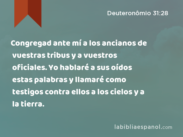 Congregad ante mí a los ancianos de vuestras tribus y a vuestros oficiales. Yo hablaré a sus oídos estas palabras y llamaré como testigos contra ellos a los cielos y a la tierra. - Deuteronômio 31:28