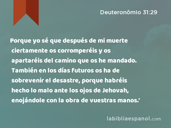 Porque yo sé que después de mi muerte ciertamente os corromperéis y os apartaréis del camino que os he mandado. También en los días futuros os ha de sobrevenir el desastre, porque habréis hecho lo malo ante los ojos de Jehovah, enojándole con la obra de vuestras manos.' - Deuteronômio 31:29