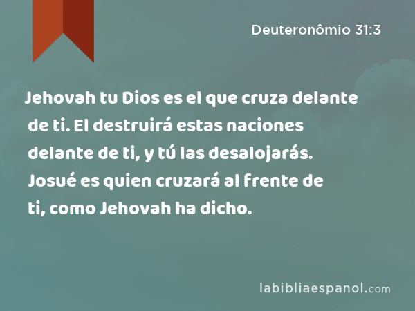 Jehovah tu Dios es el que cruza delante de ti. El destruirá estas naciones delante de ti, y tú las desalojarás. Josué es quien cruzará al frente de ti, como Jehovah ha dicho. - Deuteronômio 31:3