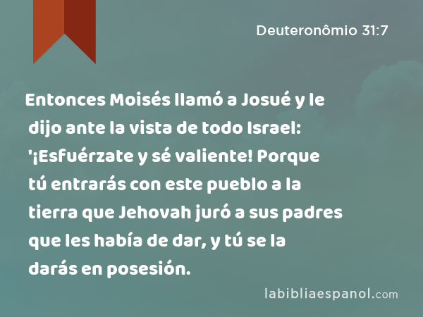 Entonces Moisés llamó a Josué y le dijo ante la vista de todo Israel: '¡Esfuérzate y sé valiente! Porque tú entrarás con este pueblo a la tierra que Jehovah juró a sus padres que les había de dar, y tú se la darás en posesión. - Deuteronômio 31:7