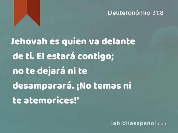 Jehovah es quien va delante de ti. El estará contigo; no te dejará ni te desamparará. ¡No temas ni te atemorices!' - Deuteronômio 31:8