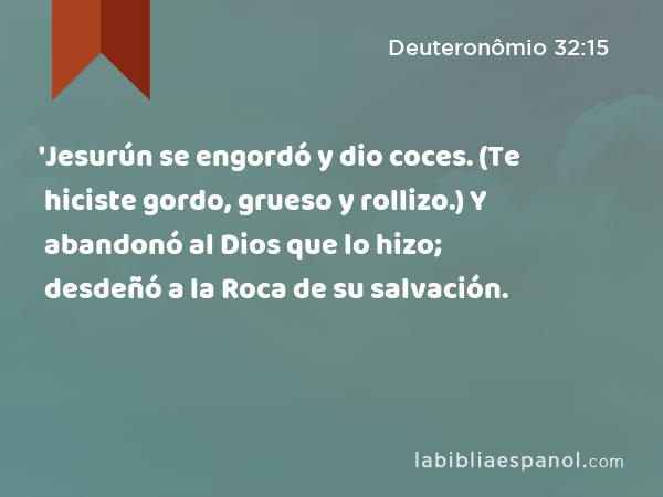 'Jesurún se engordó y dio coces. (Te hiciste gordo, grueso y rollizo.) Y abandonó al Dios que lo hizo; desdeñó a la Roca de su salvación. - Deuteronômio 32:15