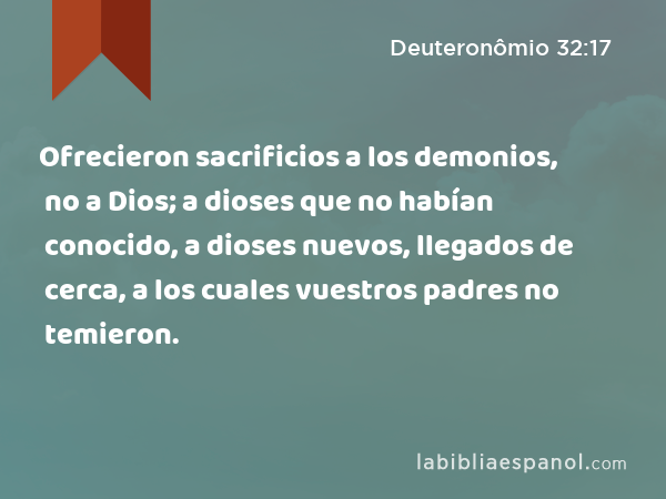 Ofrecieron sacrificios a los demonios, no a Dios; a dioses que no habían conocido, a dioses nuevos, llegados de cerca, a los cuales vuestros padres no temieron. - Deuteronômio 32:17