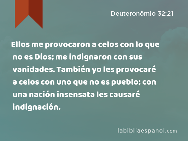 Ellos me provocaron a celos con lo que no es Dios; me indignaron con sus vanidades. También yo les provocaré a celos con uno que no es pueblo; con una nación insensata les causaré indignación. - Deuteronômio 32:21