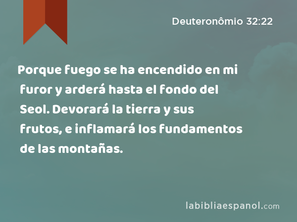 Porque fuego se ha encendido en mi furor y arderá hasta el fondo del Seol. Devorará la tierra y sus frutos, e inflamará los fundamentos de las montañas. - Deuteronômio 32:22