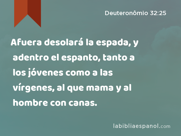 Afuera desolará la espada, y adentro el espanto, tanto a los jóvenes como a las vírgenes, al que mama y al hombre con canas. - Deuteronômio 32:25