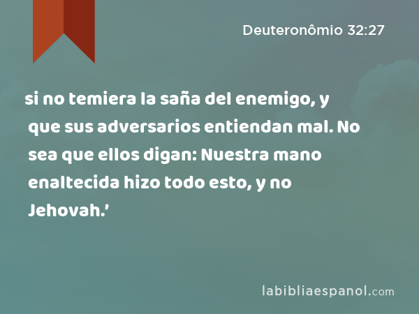 si no temiera la saña del enemigo, y que sus adversarios entiendan mal. No sea que ellos digan: Nuestra mano enaltecida hizo todo esto, y no Jehovah.’ - Deuteronômio 32:27