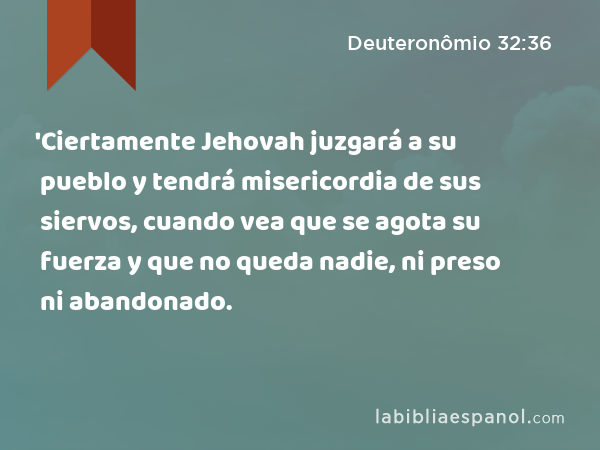 'Ciertamente Jehovah juzgará a su pueblo y tendrá misericordia de sus siervos, cuando vea que se agota su fuerza y que no queda nadie, ni preso ni abandonado. - Deuteronômio 32:36