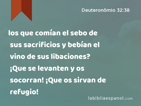 los que comían el sebo de sus sacrificios y bebían el vino de sus libaciones? ¡Que se levanten y os socorran! ¡Que os sirvan de refugio! - Deuteronômio 32:38