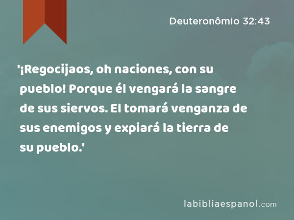 '¡Regocijaos, oh naciones, con su pueblo! Porque él vengará la sangre de sus siervos. El tomará venganza de sus enemigos y expiará la tierra de su pueblo.' - Deuteronômio 32:43