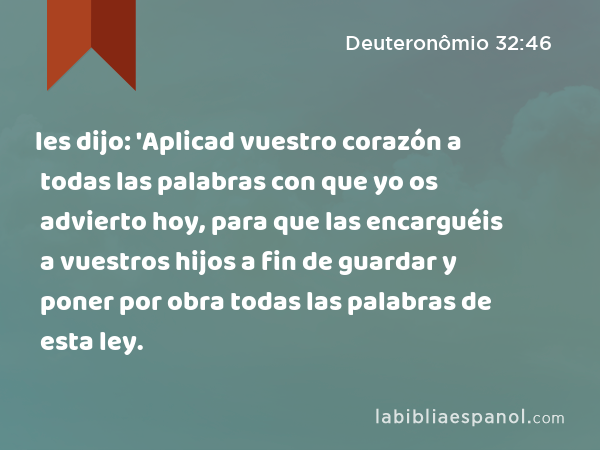 les dijo: 'Aplicad vuestro corazón a todas las palabras con que yo os advierto hoy, para que las encarguéis a vuestros hijos a fin de guardar y poner por obra todas las palabras de esta ley. - Deuteronômio 32:46