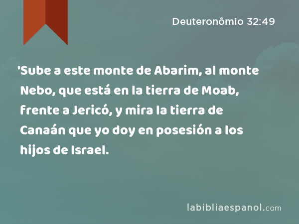 'Sube a este monte de Abarim, al monte Nebo, que está en la tierra de Moab, frente a Jericó, y mira la tierra de Canaán que yo doy en posesión a los hijos de Israel. - Deuteronômio 32:49