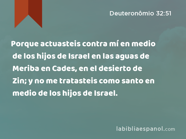 Porque actuasteis contra mí en medio de los hijos de Israel en las aguas de Meriba en Cades, en el desierto de Zin; y no me tratasteis como santo en medio de los hijos de Israel. - Deuteronômio 32:51