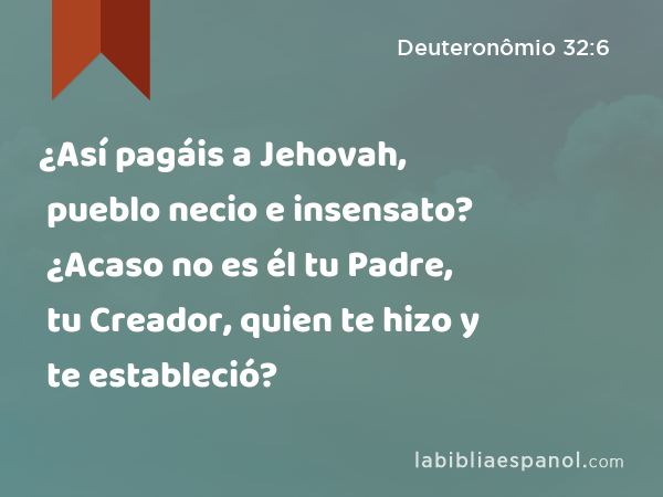 ¿Así pagáis a Jehovah, pueblo necio e insensato? ¿Acaso no es él tu Padre, tu Creador, quien te hizo y te estableció? - Deuteronômio 32:6