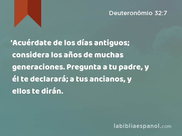 'Acuérdate de los días antiguos; considera los años de muchas generaciones. Pregunta a tu padre, y él te declarará; a tus ancianos, y ellos te dirán. - Deuteronômio 32:7