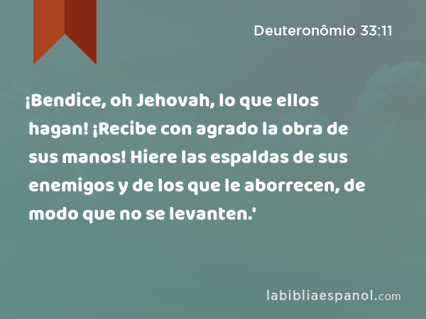 ¡Bendice, oh Jehovah, lo que ellos hagan! ¡Recibe con agrado la obra de sus manos! Hiere las espaldas de sus enemigos y de los que le aborrecen, de modo que no se levanten.' - Deuteronômio 33:11