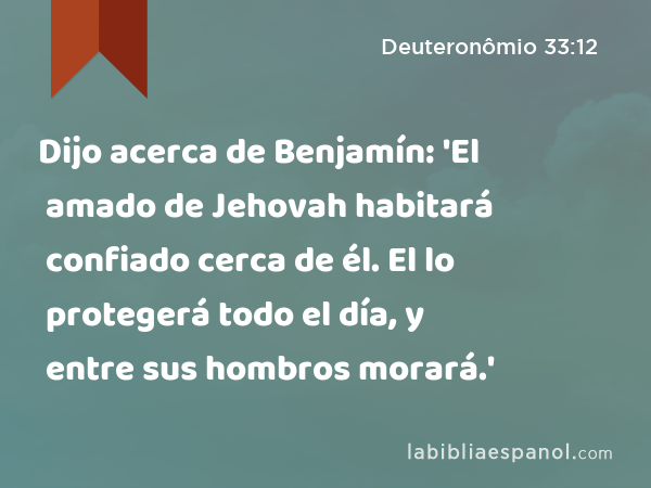 Dijo acerca de Benjamín: 'El amado de Jehovah habitará confiado cerca de él. El lo protegerá todo el día, y entre sus hombros morará.' - Deuteronômio 33:12