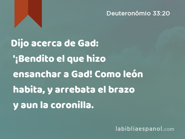 Dijo acerca de Gad: '¡Bendito el que hizo ensanchar a Gad! Como león habita, y arrebata el brazo y aun la coronilla. - Deuteronômio 33:20