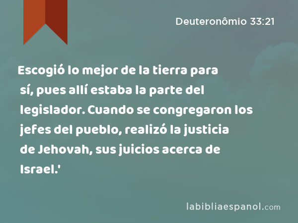 Escogió lo mejor de la tierra para sí, pues allí estaba la parte del legislador. Cuando se congregaron los jefes del pueblo, realizó la justicia de Jehovah, sus juicios acerca de Israel.' - Deuteronômio 33:21