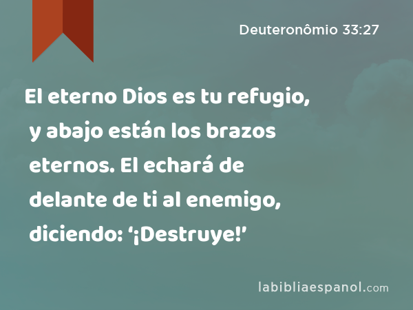 El eterno Dios es tu refugio, y abajo están los brazos eternos. El echará de delante de ti al enemigo, diciendo: ‘¡Destruye!’ - Deuteronômio 33:27