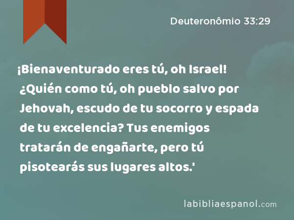 ¡Bienaventurado eres tú, oh Israel! ¿Quién como tú, oh pueblo salvo por Jehovah, escudo de tu socorro y espada de tu excelencia? Tus enemigos tratarán de engañarte, pero tú pisotearás sus lugares altos.' - Deuteronômio 33:29